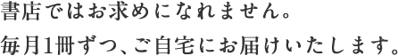 書店ではお求めになれません。毎月一冊ずつ、ご自宅にお届けいたします。