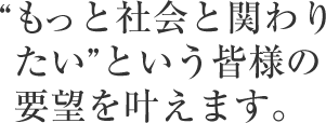 “もっと社会と関わりたい”という皆様の要望を叶えます。