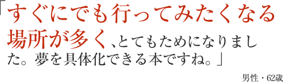 すぐにでも行ってみたくなる場所が多く、とてもためになりました。夢を具体化できる本ですね。」男性・62歳