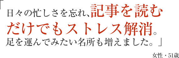 日々の忙しさを忘れ、記事を読むだけでもストレス解消。足を運んでみたい名所も増えました。」女性・51歳