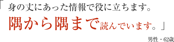 身の丈にあった情報で役に立ちます。隅から隅まで読んでいます。」男性・62歳